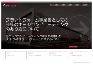 プラットフォーム事業者としての
今後のエッジコンピューティング
のあり⽅について
@エッジコンピューティング環境を考慮した
次世代IoTプラットフォームに関するパネル
2019/11/28
(C) Copyright 1996-2019 SAK...