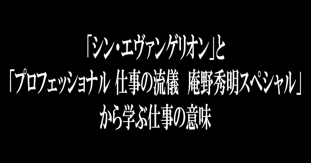 「シン・エヴァンゲリオン」と「プロフェッショナル 仕事の流儀　庵野秀明スペシャル」から学ぶ仕事の意味。