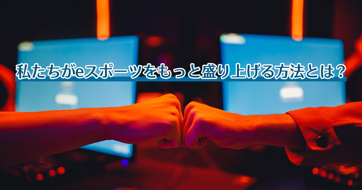 私たちがeスポーツをもっと盛り上げる方法とは？