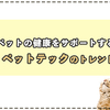 愛するペットの健康をサポートする　ペットテックのトレンド