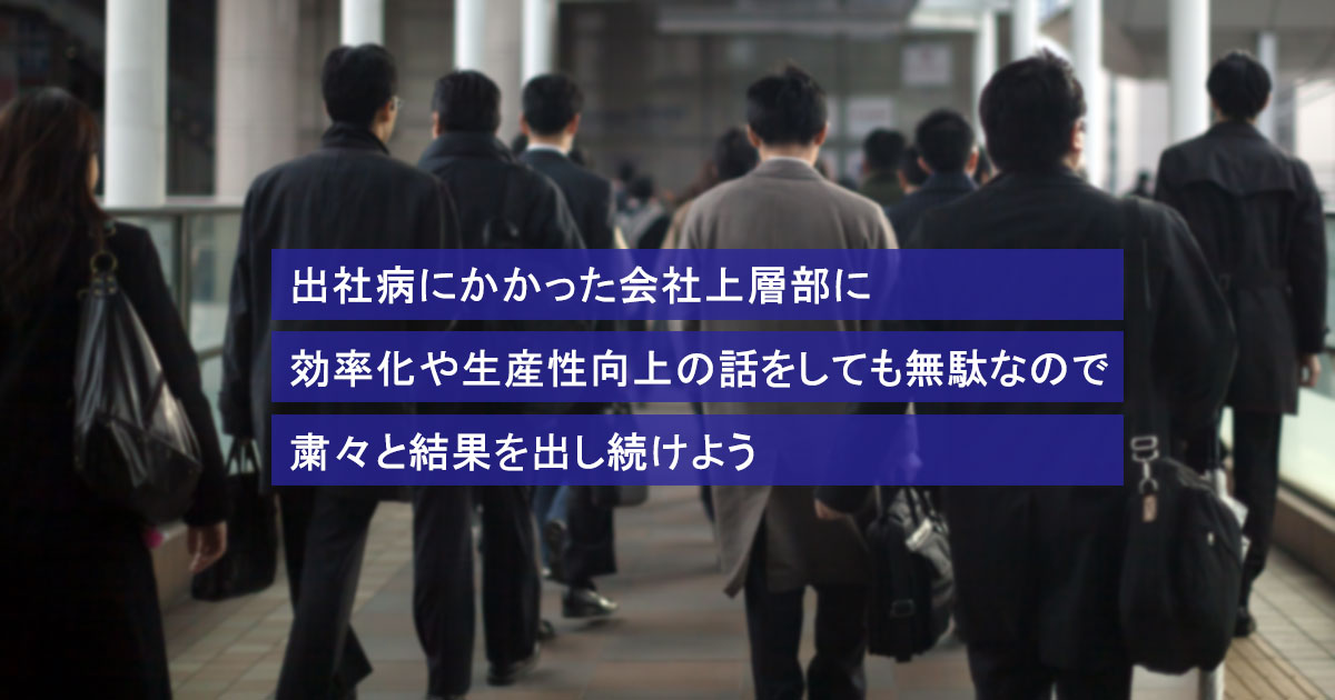 出社病にかかった会社上層部に効率化や生産性向上の話をしても無駄なので粛々と結果を出し続けよう
