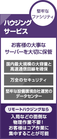 堅牢なファシリティ　ハウジングサービス　お客様の大事なサーバーを大切に保管　国内最大規模の大容量と高速通信回線を確保　万全のセキュリティ　堅牢な設備環境自社運営のデータセンター　【リモートハウジングなら】入局などの面倒な物理作業不要！お客様はコア作業に集中することが可能