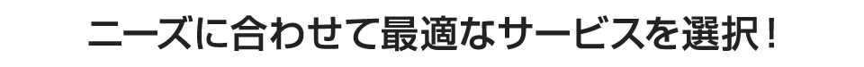 ニーズに合わせて最適なサービスを選択！