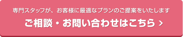 専門スタッフが、お客様に最適なプランのご提案をいたします。ご相談・お問い合わせはこちら