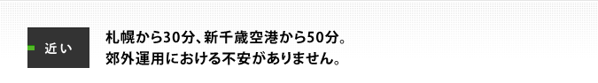 近い:札幌から30分、新千歳空港から50分。郊外運用における不安がありません。