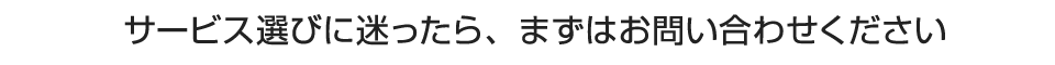 サービス選びに迷ったら、まずはお問い合わせください