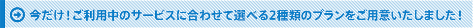 今だけ！ご利用中のサービスに合わせて選べる2種類のプランをご用意いたしました！