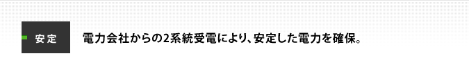 安定：電力会社からの2系統受電により、安定した電力を確保。
