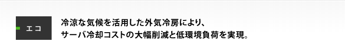 エコ：冷涼な気候を活用した外気冷房により、サーバ冷却コストの大幅削減と低環境負荷を実現。