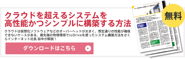 「クラウドを超えるシステムを高性能かつシンプルに構築する方法」のダウンロードはこちら（無料）：クラウドは仮想化ソフトウェアなどのオーバーヘッドが大きく、想定通りの性能が確保できないケースがある。最先端の物理環境でioDriveを使ったシステム構築方法をさくらインターネット社長 田中が解説！