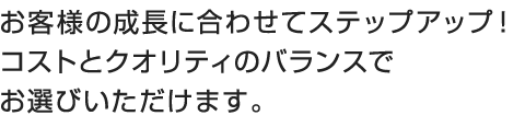 お客様の成長に合わせてステップアップ！コストとクオリティのバランスでお選びいただけます。