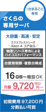 １台まるごと専有　さくらの専用サーバー　大容量・高速・安定　エクスプレスシリーズ　＼Xeon 4 コアなら／　物理リソース専有によるハイコストパフォーマンス　台数無制限・複数台構成　16GB〜増設OK　月額9,720円〜　初期費用97,200円分割払い可能
