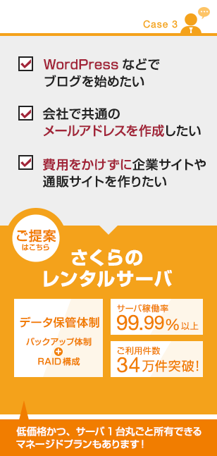 【CASE３】
・WordPressなどでブログを始めたい
・会社で共通のメールアドレスを作成したい
・費用をかけずに企業サイトや通販サイトを作りたい
■ご提案はこちら
さくらのレンタルサーバー
・データ保管体制（バックアップ体制、RAID構成)
・サーバ稼働率99.99%以上
・ご利用件数34万件突破！