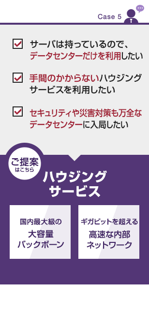 【CASE５】
・サーバは持っているので、データセンターだけを利用したい
・手間のかからないハウジングサービスを利用したい
・セキュリティや災害対策も万全なデータセンターに入局したい
■ご提案はこちら
ハウジングサービス
・国内最大級の大容量バックボーン
・ギガビットを超える高速な内部ネットワーク