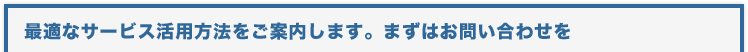 最適なサービス活用方法をご案内します。まずはお問い合わせを