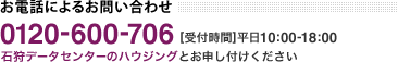 お電話によるお問い合わせ フリーダイヤル 0120-600-706 受付時間 平日10:00-18:00 石狩データセンターのハウジングとお申し付けください