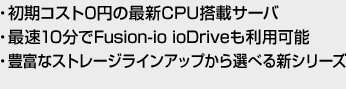 ・初期コスト0円の最新CPU搭載サーバ ・最速10分でFusion-io ioDriveも利用可能 ・豊富なストレージラインアップから選べる新シリーズ