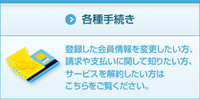 各種手続き 登録した会員情報を変更したい方、請求や支払いに関して知りたい方、サービスを解約したい方はこちらをご覧ください。