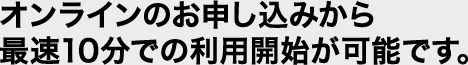 オンラインのお申し込みから最速10分での利用開始が可能です
